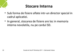 Stocare Interna
     • Sub forma de fisiere aflate intr-un director special in
       cadrul aplicatiei.
     • In general, stocarea de fisiere are loc in memoria
       interna nevolatila, nu pe cardul SD.




20                  Scoala de Vara IP Workshop 2011 – Calimanesti Valcea
 