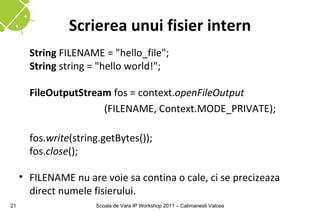 Scrierea unui fisier intern
       String FILENAME = "hello_file";
       String string = "hello world!";

       FileOutputStream fos = context.openFileOutput
                      (FILENAME, Context.MODE_PRIVATE);

       fos.write(string.getBytes());
       fos.close();

     • FILENAME nu are voie sa contina o cale, ci se precizeaza
       direct numele fisierului.
21                    Scoala de Vara IP Workshop 2011 – Calimanesti Valcea
 