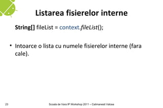 Listarea fisierelor interne
       String[] fileList = context.fileList();

     • Intoarce o lista cu numele fisierelor interne (fara
       cale).




23                   Scoala de Vara IP Workshop 2011 – Calimanesti Valcea
 