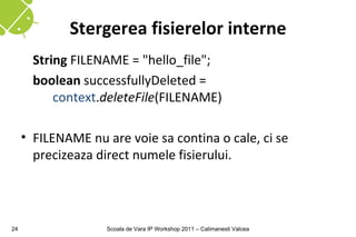 Stergerea fisierelor interne
       String FILENAME = "hello_file";
       boolean successfullyDeleted =
           context.deleteFile(FILENAME)

     • FILENAME nu are voie sa contina o cale, ci se
       precizeaza direct numele fisierului.




24                  Scoala de Vara IP Workshop 2011 – Calimanesti Valcea
 