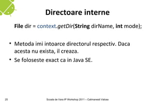 Directoare interne
       File dir = context.getDir(String dirName, int mode);

     • Metoda imi intoarce directorul respectiv. Daca
       acesta nu exista, il creaza.
     • Se foloseste exact ca in Java SE.




25                  Scoala de Vara IP Workshop 2011 – Calimanesti Valcea
 