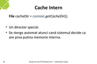 Cache Intern
       File cacheDir = context.getCacheDir();

     • Un director special.
     • Se sterge automat atunci cand sistemul decide ca
       are prea putina memorie interna.




26                  Scoala de Vara IP Workshop 2011 – Calimanesti Valcea
 