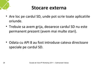 Stocare externa
     • Are loc pe cardul SD, unde pot scrie toate aplicatiile
       oriunde.
     • Trebuie sa avem grija, deoarece cardul SD nu este
       permanent prezent (avem mai multe stari).

     • Odata cu API 8 au fost introduse cateva directoare
       speciale pe cardul SD.


28                  Scoala de Vara IP Workshop 2011 – Calimanesti Valcea
 