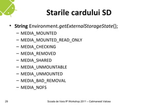 Starile cardului SD
     • String Environment.getExternalStorageState();
        –   MEDIA_MOUNTED
        –   MEDIA_MOUNTED_READ_ONLY
        –   MEDIA_CHECKING
        –   MEDIA_REMOVED
        –   MEDIA_SHARED
        –   MEDIA_UNMOUNTABLE
        –   MEDIA_UNMOUNTED
        –   MEDIA_BAD_REMOVAL
        –   MEDIA_NOFS

29                   Scoala de Vara IP Workshop 2011 – Calimanesti Valcea
 