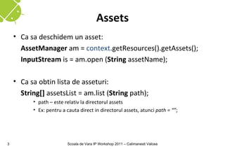 Assets
    • Ca sa deschidem un asset:
      AssetManager am = context.getResources().getAssets();
      InputStream is = am.open (String assetName);

    • Ca sa obtin lista de asseturi:
      String[] assetsList = am.list (String path);
          • path – este relativ la directorul assets
          • Ex: pentru a cauta direct in directorul assets, atunci path = “”;




3                        Scoala de Vara IP Workshop 2011 – Calimanesti Valcea
 
