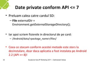 Date private conform API <= 7
     • Preluam calea catre cardul SD:
        – File externalDir =
          Environment.getExternalStorageDirectory();


     • Iar apoi scriem fisierele in directorul de pe card:
        – /Android/data/<package_name>/files/


     • Ceea ce stocam conform acestei metode este sters la
       dezinstalare, doar daca aplicatia a fost instalata pe Android
       2.2 (API >= 8)!
33                     Scoala de Vara IP Workshop 2011 – Calimanesti Valcea
 