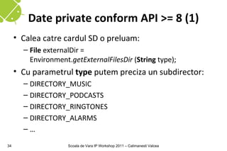 Date private conform API >= 8 (1)
     • Calea catre cardul SD o preluam:
       – File externalDir =
         Environment.getExternalFilesDir (String type);
     • Cu parametrul type putem preciza un subdirector:
       – DIRECTORY_MUSIC
       – DIRECTORY_PODCASTS
       – DIRECTORY_RINGTONES
       – DIRECTORY_ALARMS
       –…

34                   Scoala de Vara IP Workshop 2011 – Calimanesti Valcea
 