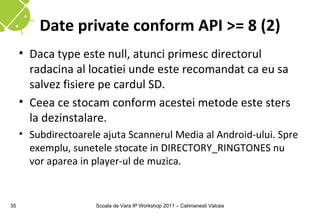 Date private conform API >= 8 (2)
     • Daca type este null, atunci primesc directorul
       radacina al locatiei unde este recomandat ca eu sa
       salvez fisiere pe cardul SD.
     • Ceea ce stocam conform acestei metode este sters
       la dezinstalare.
     • Subdirectoarele ajuta Scannerul Media al Android-ului. Spre
       exemplu, sunetele stocate in DIRECTORY_RINGTONES nu
       vor aparea in player-ul de muzica.


35                   Scoala de Vara IP Workshop 2011 – Calimanesti Valcea
 