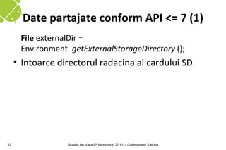 Date partajate conform API <= 7 (1)
      File externalDir =
      Environment. getExternalStorageDirectory ();
     • Intoarce directorul radacina al cardului SD.




37                Scoala de Vara IP Workshop 2011 – Calimanesti Valcea
 