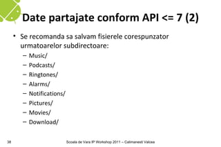 Date partajate conform API <= 7 (2)
     • Se recomanda sa salvam fisierele corespunzator
       urmatoarelor subdirectoare:
        –   Music/
        –   Podcasts/
        –   Ringtones/
        –   Alarms/
        –   Notifications/
        –   Pictures/
        –   Movies/
        –   Download/

38                           Scoala de Vara IP Workshop 2011 – Calimanesti Valcea
 