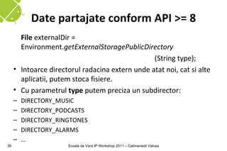 Date partajate conform API >= 8
       File externalDir =
       Environment.getExternalStoragePublicDirectory
                                                 (String type);
     • Intoarce directorul radacina extern unde atat noi, cat si alte
       aplicatii, putem stoca fisiere.
     • Cu parametrul type putem preciza un subdirector:
     –   DIRECTORY_MUSIC
     –   DIRECTORY_PODCASTS
     –   DIRECTORY_RINGTONES
     –   DIRECTORY_ALARMS
     –   …
39                    Scoala de Vara IP Workshop 2011 – Calimanesti Valcea
 