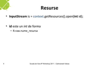 Resurse
    • InputStream is = context.getResources().open(int id);

    • id este un int de forma
       – R.raw.nume_resursa




4                    Scoala de Vara IP Workshop 2011 – Calimanesti Valcea
 