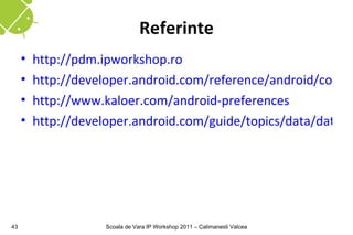Referinte
     •   http://pdm.ipworkshop.ro
     •   http://developer.android.com/reference/android/conten
     •   http://www.kaloer.com/android-preferences
     •   http://developer.android.com/guide/topics/data/data-st




43                   Scoala de Vara IP Workshop 2011 – Calimanesti Valcea
 