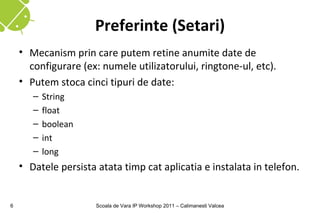 Preferinte (Setari)
    • Mecanism prin care putem retine anumite date de
      configurare (ex: numele utilizatorului, ringtone-ul, etc).
    • Putem stoca cinci tipuri de date:
       –   String
       –   float
       –   boolean
       –   int
       –   long
    • Datele persista atata timp cat aplicatia e instalata in telefon.


6                     Scoala de Vara IP Workshop 2011 – Calimanesti Valcea
 