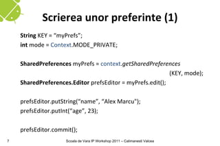 Scrierea unor preferinte (1)
    String KEY = “myPrefs”;
    int mode = Context.MODE_PRIVATE;

    SharedPreferences myPrefs = context.getSharedPreferences
                                                           (KEY, mode);
    SharedPreferences.Editor prefsEditor = myPrefs.edit();

    prefsEditor.putString(“name”, “Alex Marcu");
    prefsEditor.putInt(“age”, 23);

    prefsEditor.commit();
7                   Scoala de Vara IP Workshop 2011 – Calimanesti Valcea
 