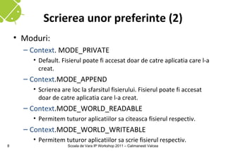 Scrierea unor preferinte (2)
    • Moduri:
      – Context. MODE_PRIVATE
        • Default. Fisierul poate fi accesat doar de catre aplicatia care l-a
          creat.
      – Context.MODE_APPEND
        • Scrierea are loc la sfarsitul fisierului. Fisierul poate fi accesat
          doar de catre aplicatia care l-a creat.
      – Context.MODE_WORLD_READABLE
        • Permitem tuturor aplicatiilor sa citeasca fisierul respectiv.
      – Context.MODE_WORLD_WRITEABLE
        • Permitem tuturor aplicatiilor sa scrie fisierul respectiv.
8                     Scoala de Vara IP Workshop 2011 – Calimanesti Valcea
 