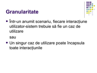 Granularitate
   Într-un anumit scenariu, fiecare interacţiune
    utilizator-sistem trebuie să fie un caz de
    utilizare
    sau
   Un singur caz de utilizare poate încapsula
    toate interacţiunile
 