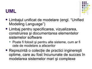UML
   Limbajul unificat de modelare (engl. “Unified
    Modeling Language”)
   Limbaj pentru specificarea, vizualizarea,
    construirea şi documentarea elementelor
    sistemelor software
       Poate fi folosit şi pentru alte sisteme, cum ar fi
        cele de modelare a afacerilor
   Reprezintă o colecţie de practici inginereşti
    optime, care au fost încununate de succes în
    modelarea sistemelor mari şi complexe
 