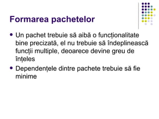 Formarea pachetelor
   Un pachet trebuie să aibă o funcţionalitate
    bine precizată, el nu trebuie să îndeplinească
    funcţii multiple, deoarece devine greu de
    înţeles
   Dependenţele dintre pachete trebuie să fie
    minime
 