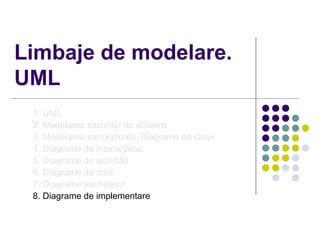 Limbaje de modelare.
UML
 1. UML
 2. Modelarea cazurilor de utilizare
 3. Modelarea conceptuală. Diagrama de clase
 4. Diagrame de interacţiune
 5. Diagrame de activităţi
 6. Diagrame de stări
 7. Diagrama pachetelor
 8. Diagrame de implementare
 