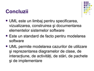 Concluzii
   UML este un limbaj pentru specificarea,
    vizualizarea, construirea şi documentarea
    elementelor sistemelor software
   Este un standard de facto pentru modelarea
    software
   UML permite modelarea cazurilor de utilizare
    şi reprezentarea diagramelor de clase, de
    interacţiune, de activităţi, de stări, de pachete
    şi de implementare
 