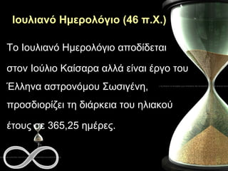 Ιουλιανό Ημερολόγιο (46 π.Χ.) Το Ιουλιανό Ημερολόγιο αποδίδεται  στον Ιούλιο Καίσαρα αλλά είναι έργο του Έλληνα αστρονόμου Σωσιγένη, προσδιορίζει τη διάρκεια του ηλιακού  έτους σε 365,25 ημέρες.  