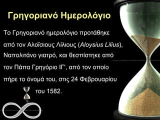 Γρηγοριανό Ημερολόγιο Το Γρηγοριανό ημερολόγιο προτάθηκε από τον Αλοΐσιους Λίλιους ( Aloysius Lilius ), Ναπολιτάνο γιατρό, και θεσπίστηκε από  τον Πάπα Γρηγόριο ΙΓ', από τον οποίο  πήρε το όνομά του, στις 24 Φεβρουαρίου  του 1582.  