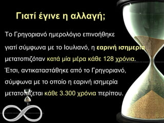 Γιατί έγινε η αλλαγή; Το Γρηγοριανό ημερολόγιο επινοήθηκε  γιατί σύμφωνα με το Ιουλιανό, η  εαρινή ισημερία  μετατοπιζόταν  κατά μία μέρα κάθε 128 χρόνια . Έτσι, αντικαταστάθηκε από το Γρηγοριανό, σύμφωνα με το οποίο η εαρινή ισημερία μετατοπίζεται  κάθε 3.300 χρόνια  περίπου. 