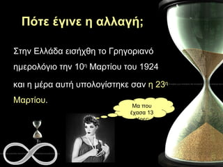 Πότε έγινε η αλλαγή; Στην Ελλάδα εισήχθη το Γρηγοριανό ημερολόγιο την 10 η  Μαρτίου του 1924  και η μέρα αυτή υπολογίστηκε σαν  η 23 η  Μαρτίου .  Μα που έχασα 13 μέρες; 