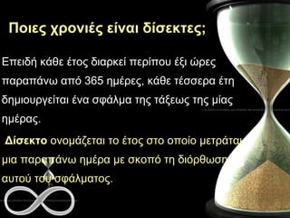 Ποιες χρονιές είναι δίσεκτες; Επειδή κάθε έτος διαρκεί περίπου έξι ώρες  παραπάνω  από 365 ημέρες, κάθε τέσσερα  έτη  δημιουργείται ένα σφάλμα της τάξεως της μίας ημέρας. Δίσεκτο  ονομάζεται το έτος στο οποίο μετράται μια παραπάνω ημέρα με σκοπό τη διόρθωση αυτού του σφάλματος. 