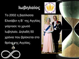 Ιωβηλαίος Το 2002 η βασίλισσα Ελισάβετ η Β΄ της Αγγλίας γιόρτασε το χρυσό Ιωβηλαίο. Δηλαδή 50 χρόνια που βρίσκεται στο θρόνο της Αγγλίας. 