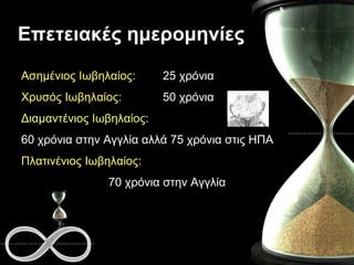 Επετειακές ημερομηνίες Ασημένιος Ιωβηλαίος:   25 χρόνια Χρυσός Ιωβηλαίος:   50 χρόνια Διαμαντένιος Ιωβηλαίος:   60 χρόνια στην Αγγλία αλλά 75 χρόνια στις  ΗΠΑ Πλατινένιος Ιωβηλαίος:   70 χρόνια στην Αγγλία 