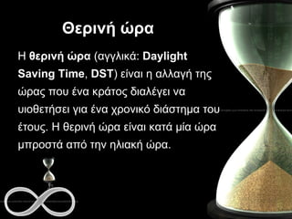 Θερινή ώρα Η  θερινή ώρα  (αγγλικά:  Daylight Saving Time ,  DST ) είναι η αλλαγή της ώρας που ένα κράτος διαλέγει να υιοθετήσει για ένα χρονικό διάστημα του έτους. Η θερινή ώρα είναι κατά μία ώρα μπροστά από την ηλιακή ώρα. 