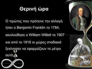 Θερινή ώρα Ο πρώτος που πρότεινε την αλλαγή ήταν ο Benjamin Franklin το 1784,  ακολούθησε ο William Willett το 1907  και από το 1916 οι χώρες σταδιακά ξεκίνησαν να εφαρμόζουν το μέτρο αυτό. 