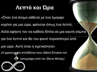 Λεπτό και Ώρα «Όταν ένα άτομο κάθεται με ένα όμορφο  κορίτσι για μια ώρα, φαίνεται όπως ένα λεπτό.  Αλλά αφήστε τον να καθίσει δίπλα σε μια καυτή σόμπα  για ένα λεπτό και θα του φανεί περισσότερο από  μια ώρα. Αυτή είναι η σχετικότητα»   (Η φράση αυτή αποδίδεται στον  Albert Einstein  και  κατεγράφη από τον  Steve  Mirsky).   