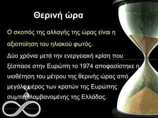 Θερινή ώρα Ο σκοπός της αλλαγής της ώρας είναι η  αξιοποίηση του ηλιακού φωτός. Δύο χρόνια μετά την ενεργειακή κρίση που ξέσπασε στην Ευρώπη το 1974 αποφασίστηκε η υιοθέτηση του μέτρου της θερινής ώρας από μεγάλο μέρος των κρατών της Ευρώπης συμπεριλαμβανομένης της Ελλάδας. 