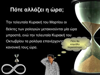 Πότε αλλάζει η ώρα; Την τελευταία Κυριακή του Μαρτίου οι  δείκτες των ρολογιών μετακινούνται μία ώρα μπροστά, ενώ την τελευταία Κυριακή του Οκτωβρίου τα ρολόγια επανέρχονται στην κανονική τους ώρα.   Πότε θα κοιμηθώ περισσότερο; 