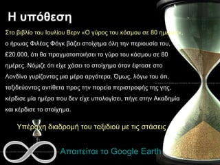 Η υπόθεση Απαιτείται το  Google Earth Στο βιβλίο του Ιουλίου Βερν «Ο γύρος του κόσμου σε 80 ημέρες»,  ο ήρωας Φιλέας Φόγκ βάζει στοίχημα όλη την περιουσία του, ₤20.000, ότι θα πραγματοποιήσει το γύρο του κόσμου σε 80 ημέρες. Νόμιζε ότι είχε χάσει το στοίχημα όταν έφτασε στο Λονδίνο γυρίζοντας μια μέρα αργότερα. Όμως, λόγω του ότι, ταξιδεύοντας αντίθετα προς την πορεία περιστροφής της γης, κέρδισε μία ημέρα που δεν είχε υπολογίσει, πήγε στην Ακαδημία και κέρδισε το στοίχημα.  Υπέροχη διαδρομή του ταξιδιού με τις στάσεις 