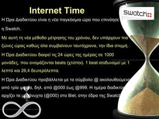 Internet Time Η Ώρα Διαδικτύου είναι η νέα παγκόσμια ώρα που επινόησε  η Swatch.  Με αυτή τη νέα μέθοδο μέτρησης του χρόνου, δεν υπάρχουν πια ζώνες ώρας καθώς όλα συμβαίνουν ταυτόχρονα, την ίδια στιγμή.  Η Ώρα Διαδικτύου διαιρεί τις 24 ώρες της ημέρας σε 1000 μονάδες, που ονομάζονται beats (χτύποι). 1 beat ισοδυναμεί με 1 λεπτό και 26,4 δευτερόλεπτα.  Η Ώρα Διαδικτύου προβάλλεται με το σύμβολο @ ακολουθούμενο από τρία ψηφία, δηλ. από @000 έως @999. Η ημέρα διαδικτύου αρχίζει τα μεσάνυχτα (@000) στο Biel, στην έδρα της Swatch.  