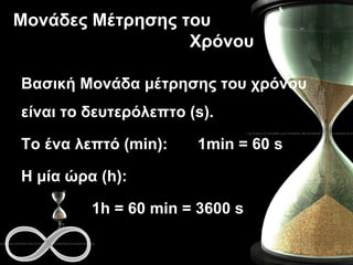 Μονάδες Μέτρησης του  Χρόνου Βασική Μονάδα μέτρησης του χρόνου είναι το δευτερόλεπτο ( s). Το ένα λεπτό ( min) : 1 min =  60  s Η μία ώρα ( h):  1h = 60 min = 3600 s 