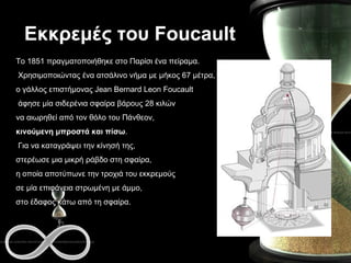 Εκκρεμές του  Foucault Το 1851 πραγματοποιήθηκε στο Παρίσι ένα πείραμα. Χρησιμοποιώντας ένα ατσάλινο νήμα με μήκος 67 μέτρα,  ο γάλλος επιστήμονας Jean Bernard Leon Foucault άφησε μία σιδερένια σφαίρα βάρους 28 κιλών  να αιωρηθεί από τον θόλο του Πάνθεον,  κινούμενη μπροστά και πίσω . Για να καταγράψει την κίνησή της,  στερέωσε μια μικρή ράβδο στη σφαίρα,  η οποία αποτύπωνε την τροχιά του εκκρεμούς  σε μία επιφάνεια στρωμένη με άμμο,  στο έδαφος κάτω από τη σφαίρα.  
