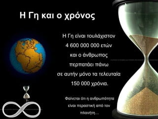 Η Γη και ο χρόνος  Η Γη είναι τουλάχιστον  4 600 000 000 ετών  και ο άνθρωπος  περπατάει πάνω  σε αυτήν μόνο τα τελευταία  150 000 χρόνια. Φαίνεται ότι η ανθρωπότητα είναι   περαστική από τον  πλανήτη… 