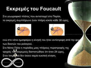 Εκκρεμές του  Foucault Στο γεωγραφικό πλάτος που αντιστοιχεί στο Παρίσι,  το εκκρεμές συμπλήρωνε έναν πλήρη κύκλο κάθε 30 ώρες,  ενώ στο νότιο ημισφαίριο η κίνησή του ήταν αντίστροφη από την φορά  των δεικτών του ρολογιού.  Στο Νότιο Πόλο η περίοδος μιας πλήρους περιστροφής της  τροχιάς του εκκρεμούς διαπιστώθηκε ότι ήταν 24 ώρες .   Στον  I σημερινό δεν έκανε καμία κυκλική κίνηση.  
