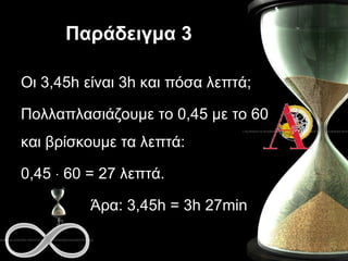 Παράδειγμα  3 Οι  3 , 4 5 h  είναι  3h  και πόσα λεπτά; Πολλαπλασιάζουμε το 0, 4 5 με το 60 και βρίσκουμε τα λεπτά: 0, 4 5    60 =  27  λεπτά.  Άρα:  3 , 4 5 h  =  3h 27min 