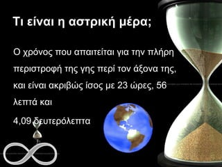 Τι είναι η αστρική μέρα; Ο χρόνος που απαιτείται για την πλήρη περιστροφή της γης περί τον άξονα της, και είναι ακριβώς ίσος με 23 ώρες, 56 λεπτά και  4,09 δευτερόλεπτα 