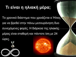 Τι είναι η ηλιακή μέρα; Το χρονικό διάστημα που χρειάζεται ο Ήλιος για να βρεθεί στην πάνω μεσουράνηση δυο συνεχόμενες φορές. Η διάρκεια της ηλιακής μέρας είναι σταθερή και πάντοτε ίση με 24 ώρες.  