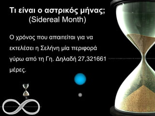 Τι είναι ο αστρικός μήνας;  (Sidereal Month) Ο χρόνος που απαιτείται για να εκτελέσει η Σελήνη μία περιφορά γύρω από τη Γη. Δηλαδή 27,321661 μέρες. 
