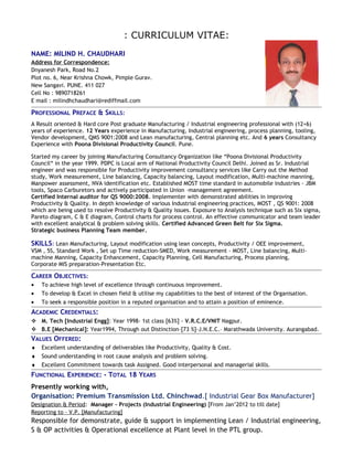 : CURRICULUM VITAE:
NAME: MILIND H. CHAUDHARI
Address for Correspondence:
Dnyanesh Park, Road No.2
Plot no. 6, Near Krishna Chowk, Pimple Gurav.
New Sangavi. PUNE. 411 027
Cell No : 9890718261
E mail : milindhchaudhari@rediffmail.com
PROFESSIONAL PREFACE & SKILLS:
A Result oriented & Hard core Post graduate Manufacturing / Industrial engineering professional with (12+6)
years of experience. 12 Years experience in Manufacturing, Industrial engineering, process planning, tooling,
Vendor development, QMS 9001:2008 and Lean manufacturing, Central planning etc. And 6 years Consultancy
Experience with Poona Divisional Productivity Council. Pune.
Started my career by joining Manufacturing Consultancy Organization like “Poona Divisional Productivity
Council“ in the year 1999. PDPC is Local arm of National Productivity Council Delhi. Joined as Sr. Industrial
engineer and was responsible for Productivity improvement consultancy services like Carry out the Method
study, Work measurement, Line balancing, Capacity balancing, Layout modification, Multi-machine manning,
Manpower assessment, NVA identification etc. Established MOST time standard in automobile industries - JBM
tools, Spaco Carburetors and actively participated in Union –management agreement.
Certified Internal auditor for QS 9000:2008. Implementer with demonstrated abilities in improving
Productivity & Quality. In depth knowledge of various Industrial engineering practices, MOST , QS 9001: 2008
which are being used to resolve Productivity & Quality issues. Exposure to Analysis technique such as Six sigma,
Pareto diagram, C & E diagram, Control charts for process control. An effective communicator and team leader
with excellent analytical & problem solving skills. Certified Advanced Green Belt for Six Sigma.
Strategic business Planning Team member.
SKILLS: Lean Manufacturing, Layout modification using lean concepts, Productivity / OEE improvement,
VSM , 5S, Standard Work , Set up Time reduction-SMED, Work measurement - MOST, Line balancing, Multi-
machine Manning, Capacity Enhancement, Capacity Planning, Cell Manufacturing, Process planning,
Corporate MIS preparation-Presentation Etc.
CAREER OBJECTIVES:
• To achieve high level of excellence through continuous improvement.
• To develop & Excel in chosen field & utilise my capabilities to the best of interest of the Organisation.
• To seek a responsible position in a reputed organisation and to attain a position of eminence.
ACADEMIC CREDENTIALS:
 M. Tech [Industrial Engg]: Year 1998- 1st class [63%] - V.R.C.E/VNIT Nagpur.
 B.E [Mechanical]: Year1994, Through out Distinction–[73 %]-J.N.E.C.– Marathwada University. Aurangabad.
VALUES OFFERED:
♦ Excellent understanding of deliverables like Productivity, Quality & Cost.
♦ Sound understanding in root cause analysis and problem solving.
♦ Excellent Commitment towards task Assigned. Good interpersonal and managerial skills.
FUNCTIONAL EXPERIENCE: - TOTAL 18 YEARS
Presently working with,
Organisation: Premium Transmission Ltd. Chinchwad.[ Industrial Gear Box Manufacturer]
Designation & Period: Manager – Projects (Industrial Engineering) [From Jan’2012 to till date]
Reporting to – V.P. [Manufacturing]
Responsible for demonstrate, guide & support in implementing Lean / Industrial engineering,
S & OP activities & Operational excellence at Plant level in the PTL group.
 