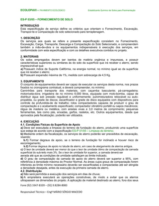 Fone (92) 3347-8339 – (92) 9.8284-8083
Responsável Técnico – Engº MÁRIO SÉRGIO MACEDO
ECOLOPAVI – PAVIMENTO ECOLÓGICO Estabilizante Químico de Solos para Pavimentação
ES-P 03/05 – FORNECIMENTO DE SOLO
INTRODUÇÃO
Esta especificação de serviço define os critérios que orientam o Fornecimento, Escavação,
Transpor-te e Compactação de solo selecionado para terraplenagem.
1. DESCRIÇÃO
Os serviços aos quais se refere a presente especificação consistem no Fornecimento,
Escavação, Carga, Transporte, Descarga e Compactação do Solo Selecionado, e compreendem
também a mão-de-obra e os equipamentos indispensáveis à execução dos serviços, em
conformidade com esta especificação e com os detalhes executivos contidos no projeto.
2. MATERIAIS
Os solos empregados devem ser isentos de matéria orgânica e impurezas, e possuir
características superiores ou similares às do solo da superfície que irá receber o aterro, sendo
imprescindível que:
a) Possuam índice de Suporte Califórnia, na energia normal, no mínimo igual ao da superfície
que irá receber o aterro;
b) Possuam expansão máxima de 1%, medida com sobrecarga de 4,5 Kg.
3. EQUIPAMENTO
O conjunto de equipamentos deverá ser capaz de executar os serviços desta norma, nos prazos
fixados no cronograma contratual, e deverá compreender, no mínimo:
Caminhões para transporte dos materiais, com caçamba basculante; pá-carregadeira;
motonivela-dora; irrigadeira de no mínimo 6.000 litros, equipada com moto-bomba, capaz de
distribuir água sob pressão regulável e uniformemente; pulvimisturadora rebocável ou auto-
propelida, ou grade de discos; escarificador e grade de disco equipados com dispositivos para
controle da profundida-de de trabalho; rolos compactadores capazes de produzir o grau de
compactação e o acabamento especificado; compactador vibratório portátil ou sapos mecânicos;
régua de madeira ou metálica, com arestas vivas e 3,0 metros de comprimento; pequenas
ferramentas, tais como pás, enxadas, garfos, rastelos, etc. Outros equipamentos, desde que
aprovados pela fiscalização, poderão ser utilizados.
4. EXECUÇÃO
4.1. Condições Físicas da Superfície de Apoio
a) Deve ser executada a limpeza do terreno de fundação do aterro, produzindo uma superfície
que esteja de acordo com a especificação ES-P 01/05 – Limpeza do terreno;
b) Mediante ordem da fiscalização, os serviços de aterro poderão ser precedidos de escavação,
visando:
b.1) Formar degraus de apoio, se o terreno de fundação for inclinado e houver risco de
escorregamento;
b.2) Formar degraus de apoio no talude de aterro, em caso de alargamento de aterros antigos.
c) O teor de umidade deverá ser menor do que o teor de umidade ótimo de compactação da camada
superficial do sub-leito mais 3%. Se o teor de umidade for superior, a camada deverá ser
aerada até que as condições de umidade satisfaçam ao limite indicado;
d) O grau de compactação da camada de apoio do aterro deverá ser superior a 95%, com
referência à densidade máxima do Proctor Normal. As áreas cujos graus de compactação forem
inferiores ao limite mínimo necessário deverão ser escarificadas e compactadas até ser atingida
a densidade desejada, antes da execução da primeira camada de aterro.
4.2. Distribuição
a) Não será permitida a execução dos serviços em dias de chuva;
b) A empreiteira executará as operações construtivas, de modo a evitar que os aterros
ultrapassem as dimensões do projeto. A aplicação de material destinado ao aterro, fora dos seus
 