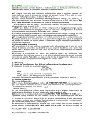 Fone (92) 3347-8339 – (92) 9.8284-8083
Responsável Técnico – Engº MÁRIO SÉRGIO MACEDO
ECOLOPAVI – PAVIMENTO ECOLÓGICO Estabilizante Químico de Solos para Pavimentação
c) Desde as primeiras camadas do aterro, o material deverá ser distribuído uniformemente, em
camadas de no máximo 20 centímetros de espessura de material solto;
d) O material importado será distribuído uniformemente sobre o sub-leito, devendo ser
destorroado nos casos de correção de umidade, até que pelo menos 60% do total em peso,
excluído o material graúdo, passe na peneira 4,8 mm (# 4);
e) Caso o teor de umidade de compactação não esteja dentro do limite [hót 2%], sendo "hót" o
teor ótimo determinado pelo ensaio de compactação executado de acordo com método ME-
07/92 PMSP (NBR-7182), na energia normal, proceder às seguintes operações:
e.1) No caso do teor ser superior, proceder-se-á à aeração do mesmo com equipamento
adequado, até reduzi-lo àquele limite;
e.2) No caso do teor de umidade ser inferior, será procedida a irrigação até alcançar aquele
valor. Concomitantemente com a irrigação, deverá ser executada a homogeneização do material
a fim de garantir a uniformidade da umidade em toda a camada.
f) O material umedecido e homogeneizado será distribuído de forma regular e uniforme em toda
a largura do leito, de tal forma que, após a compactação, sua espessura não exceda 15 cm;
g) A execução de camadas com espessura compactada superior a 15 cm, só será permitida pela
fiscalização desde que se comprove que o equipamento empregado seja capaz de compactar
em espessuras maiores, de modo a garantir a uniformidade do grau de compactação em toda a
profundidade da camada.
4.3. Compactação e Acabamento
a) A compactação deverá ser realizada com equipamentos adequados ao tipo de solo, tais como
rolo pé-de-carneiro, pneumático ou vibratório, e deverá progredir das bordas para o centro nos
trechos retos, e da borda mais baixa para a mais alta nas curvas, paralelamente ao eixo da faixa
a ser implantada;
b) Concluída a compactação do aterro, sua superfície deverá ser conformada com
motoniveladora de modo que assuma a forma determinada pela seção transversal e demais
elementos do projeto. Após obter seu acabamento através de equipamentos adequados, sua
superfície final deve se apresentar isenta de partículas soltas e sulcos.
5. CONTROLE
5.1. Controle Tecnológico do Solo Utilizado na Execução da Camada de Aterro
O solo deverá obedecer aos seguintes requisitos:
CBRA CBRproj
Expansão < 1%;
onde:
CBRproj : valor do suporte determinado no projeto para o aterro;
CBRA: valor do CBR obtido para o solo do aterro.
Caso estas condições não sejam atendidas, a fiscalização deverá suspender os serviços.
5.2. Controle de Execução
5.2.1. Controle Geotécnico
a) Três ensaios de compactação pelo método ME-07/92 PMSP (NBR-7182), na energia normal,
para cada jazida de solo a ser utilizada no aterro, para determinação dos seguintes parâmetros:
. massa específica aparente seca máxima ( máx.);
. umidade ótima (hót).
No caso de ser observada a mudança das características do solo ao longo da exploração da
jazida, proceder à execução de novos ensaios, para cada variação do solo.
b) Determinação do teor de umidade pelo método ME-10/92 PMSP (DNER DPT M 52-64), com
umidímetro Speedy ou similar, em cada camada, à razão de uma determinação para cada 400
m
²
de pista, ou no mínimo 3 determinações em amostras representativas de toda a espessura
da camada, e colhidas após conclusão das operações de umedecimento e homogeneização,
para decidir se é possível iniciar a compactação;
c) Determinação da massa específica aparente seca, obtida "in situ", pelo processo do frasco de
areia e segundo o método ME-12/92 PMSP (DNER DPT M 92-64) , em amostras retiradas na
 